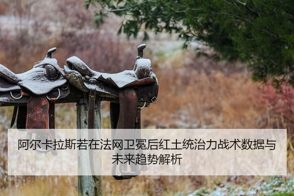 阿尔卡拉斯若在法网卫冕后红土统治力战术数据与未来趋势解析