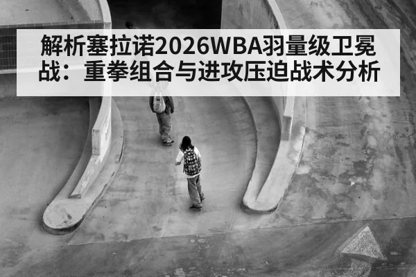 解析塞拉诺2026WBA羽量级卫冕战:重拳组合与进攻压迫战术分析